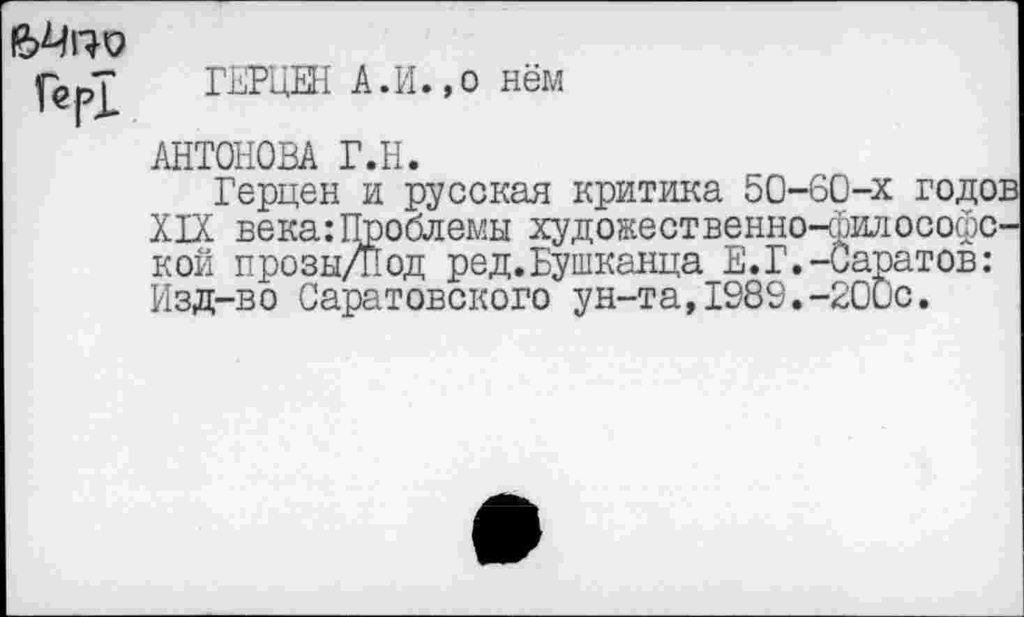 ﻿Мги?
Гер1
ГЕРЦЕН А.И.,о нём
АНТОНОВА Г.Н.
Герцен и русская критика 50-60-х годов XIX века:Проблемы художественно-философской прозы/Под ред.Бушканца Е.Г.-Саратов: Изд-во Саратовского ун-та,1989.-200с.